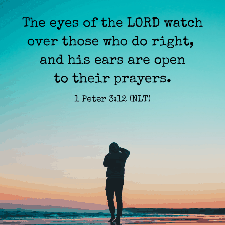 The eyes of the Lord watch over those who do right, and his ears are open to their prayers. 1 Peter 3:12 (NLT)