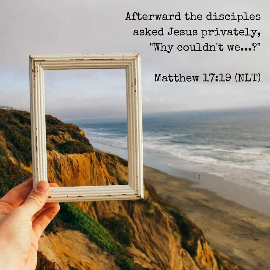 Afterward the disciples asked Jesus privately, "Why couldn't we...?" Matthew 17:19 (NLT)